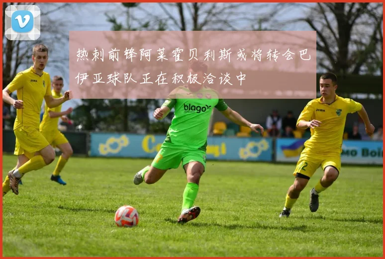 热刺前锋阿莱霍贝利斯或将转会巴伊亚球队正在积极洽谈中