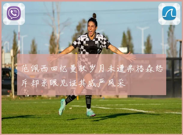 范佩西回忆曼联岁月未遭弗格森怒斥却亲眼见证其威严风采