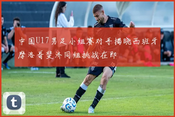 中国U17男足小组赛对手揭晓西班牙摩洛哥斐济同组挑战在即