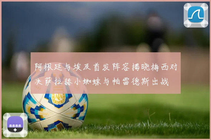 阿根廷与埃及首发阵容揭晓梅西对决萨拉赫小蜘蛛与帕雷德斯出战