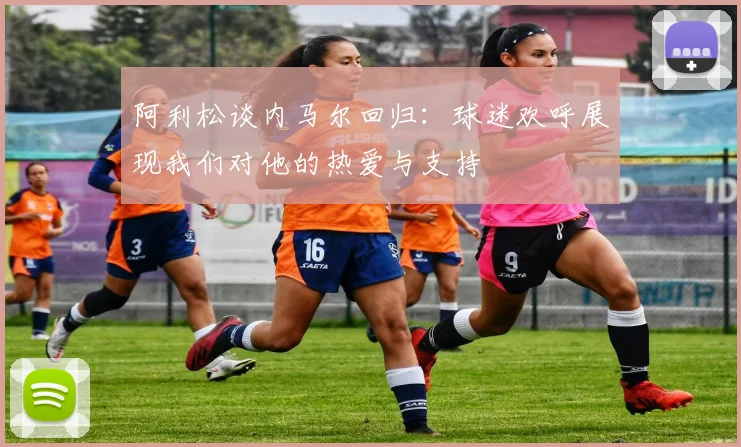 阿利松谈内马尔回归：球迷欢呼展现我们对他的热爱与支持