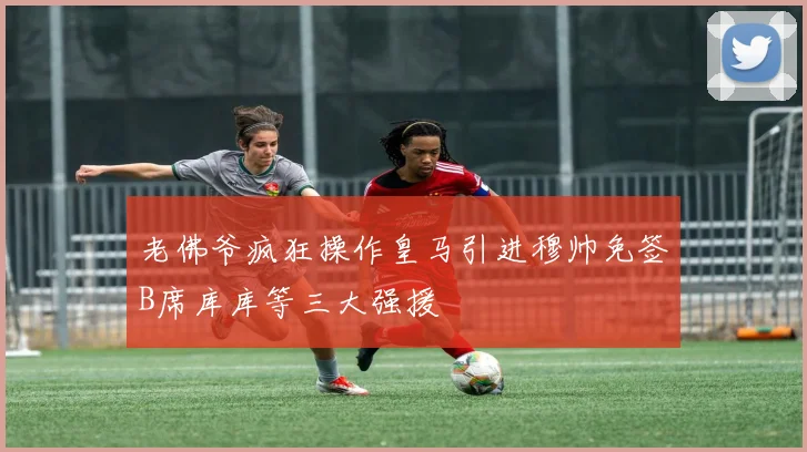 老佛爷疯狂操作皇马引进穆帅免签B席库库等三大强援