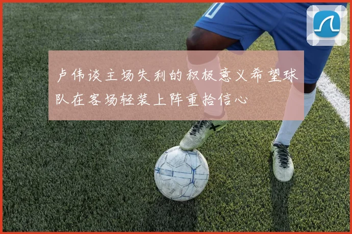 卢伟谈主场失利的积极意义希望球队在客场轻装上阵重拾信心