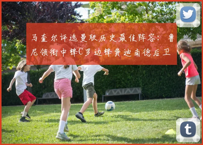 马奎尔评选曼联历史最佳阵容：鲁尼领衔中锋C罗边锋费迪南德后卫