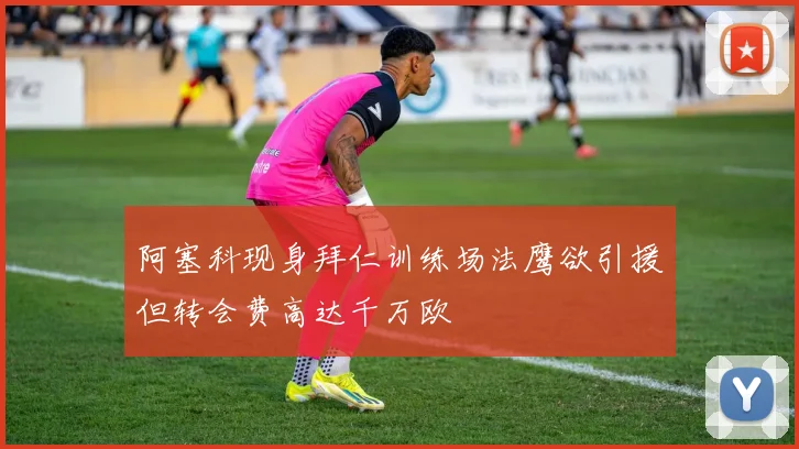 阿塞科现身拜仁训练场法鹰欲引援但转会费高达千万欧