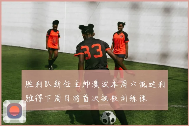 胜利队新任主帅澳波本周六抵达利雅得下周日将首次执教训练课