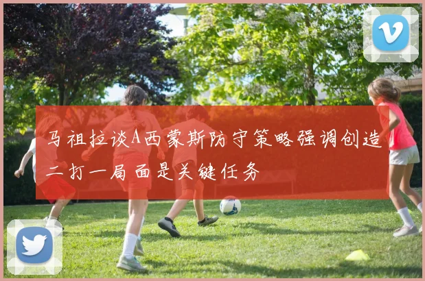 马祖拉谈A西蒙斯防守策略强调创造二打一局面是关键任务