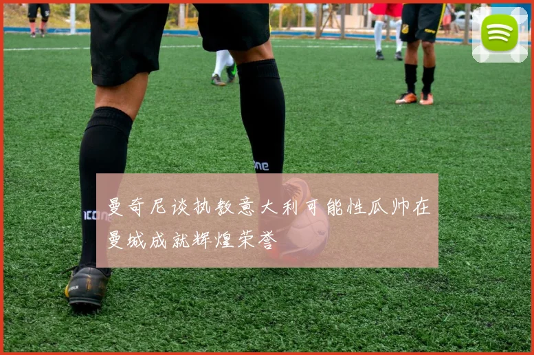 曼奇尼谈执教意大利可能性瓜帅在曼城成就辉煌荣誉