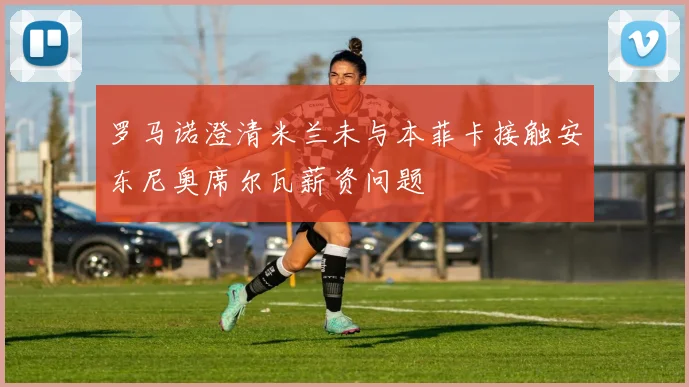 罗马诺澄清米兰未与本菲卡接触安东尼奥席尔瓦薪资问题
