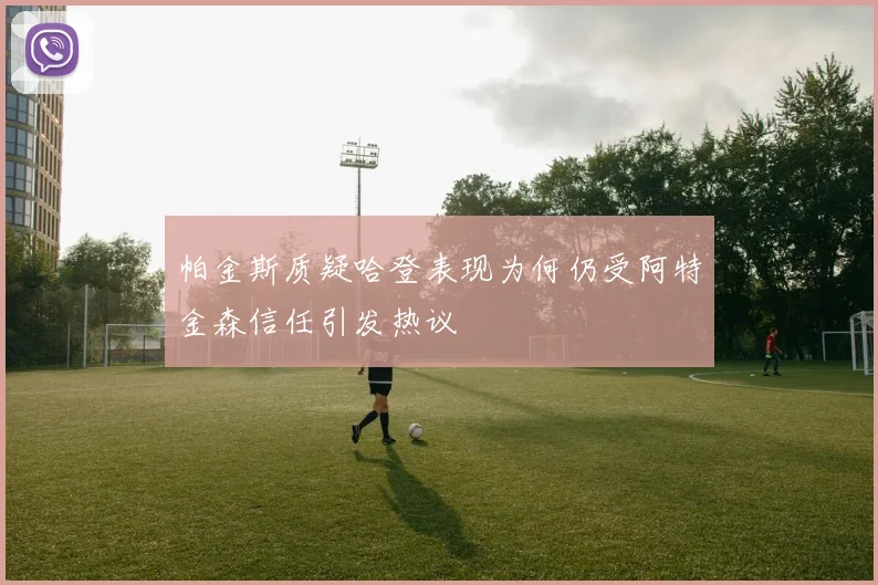 帕金斯质疑哈登表现为何仍受阿特金森信任引发热议