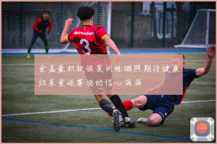 余嘉豪积极恢复训练晒照期待健康归来重返赛场的信心满满