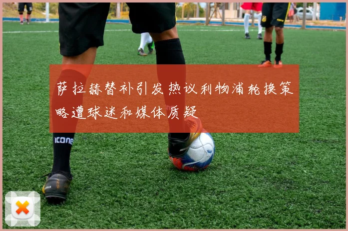 萨拉赫替补引发热议利物浦轮换策略遭球迷和媒体质疑