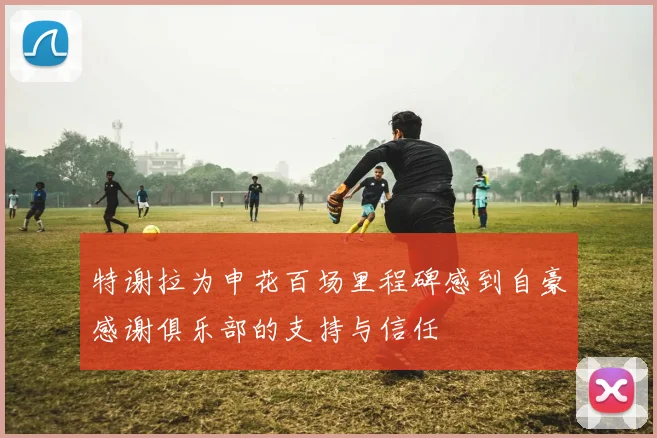特谢拉为申花百场里程碑感到自豪感谢俱乐部的支持与信任