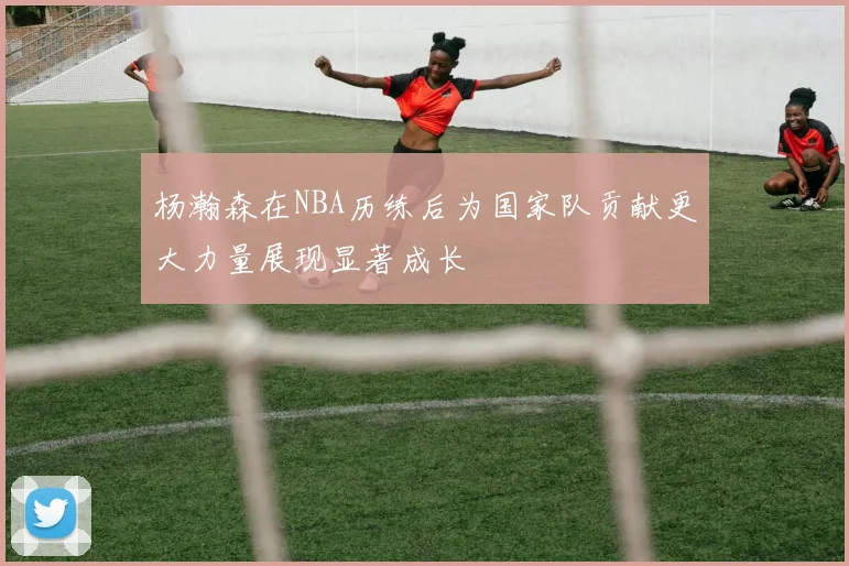 杨瀚森在NBA历练后为国家队贡献更大力量展现显著成长