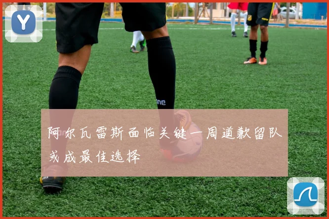 阿尔瓦雷斯面临关键一周道歉留队或成最佳选择