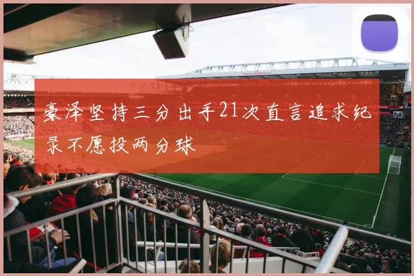 豪泽坚持三分出手21次直言追求纪录不愿投两分球