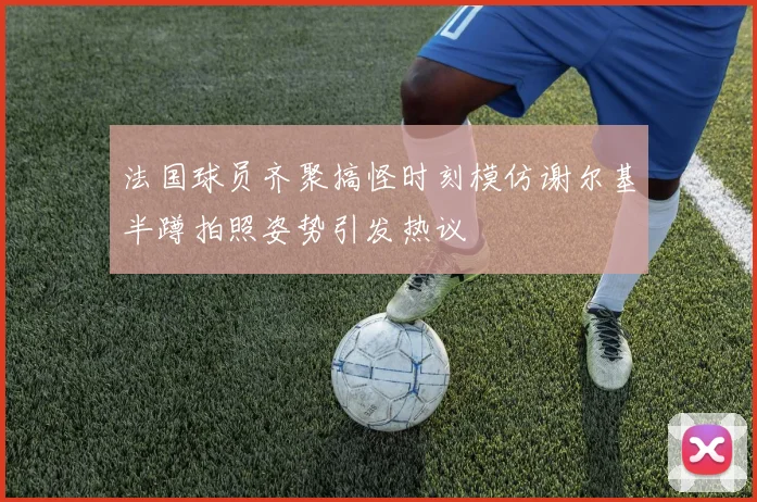 法国球员齐聚搞怪时刻模仿谢尔基半蹲拍照姿势引发热议