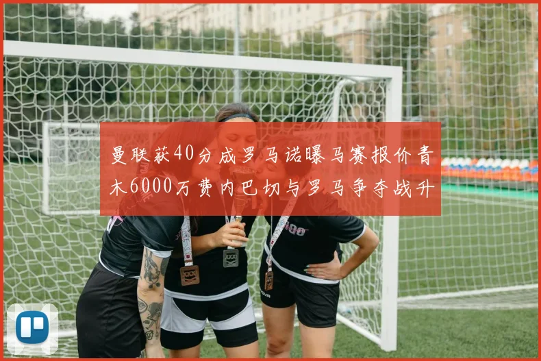 曼联获40分成罗马诺曝马赛报价青木6000万费内巴切与罗马争夺战升级