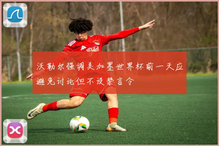 沃勒尔强调美加墨世界杯前一天应避免讨论但不设禁言令