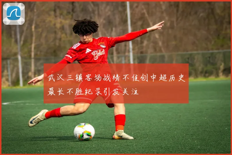 武汉三镇客场战绩不佳创中超历史最长不胜纪录引发关注