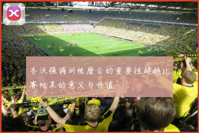 齐沃强调训练磨合的重要性超越比赛结果的意义与价值
