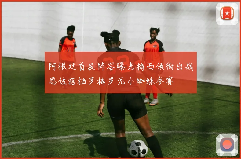 阿根廷首发阵容曝光梅西领衔出战恩佐搭档罗梅罗无小蜘蛛参赛