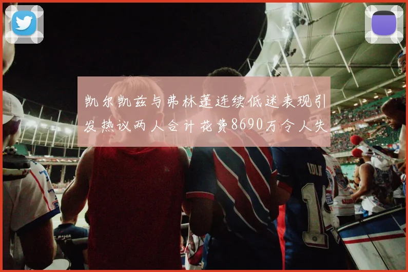 凯尔凯兹与弗林蓬连续低迷表现引发热议两人合计花费8690万令人失望