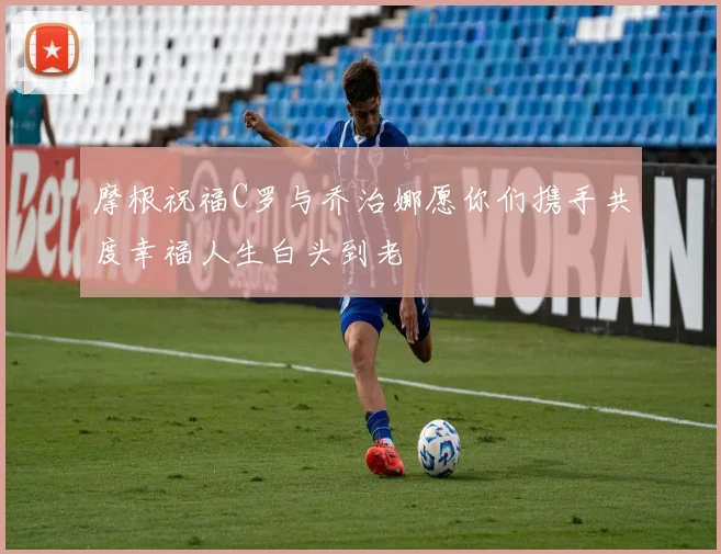 摩根祝福C罗与乔治娜愿你们携手共度幸福人生白头到老