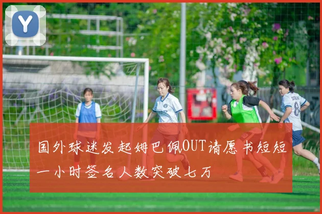 国外球迷发起姆巴佩OUT请愿书短短一小时签名人数突破七万