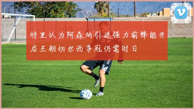 特里认为阿森纳引进强力前锋能开启王朝切尔西争冠仍需时日