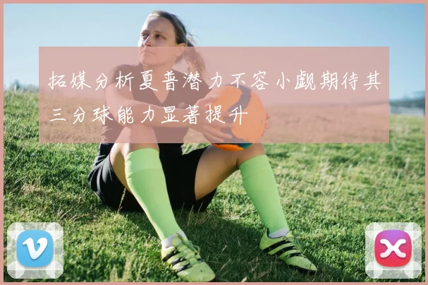 拓媒分析夏普潜力不容小觑期待其三分球能力显著提升