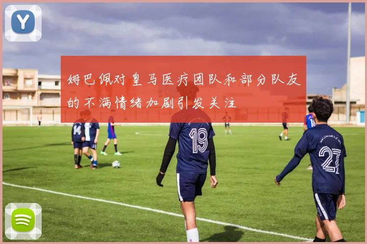 姆巴佩对皇马医疗团队和部分队友的不满情绪加剧引发关注