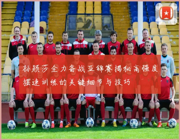 孙颖莎全力备战亚锦赛揭秘高强度摆速训练的关键细节与技巧