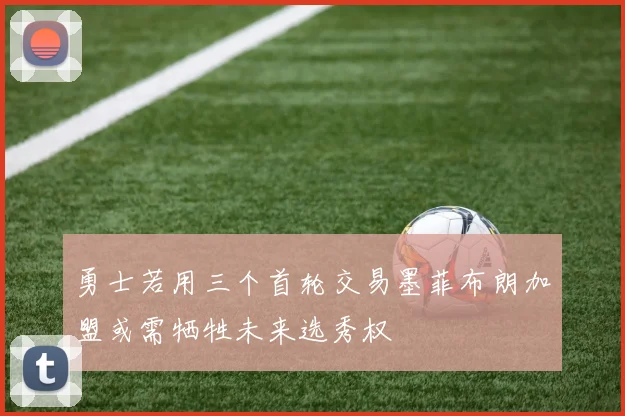 勇士若用三个首轮交易墨菲布朗加盟或需牺牲未来选秀权